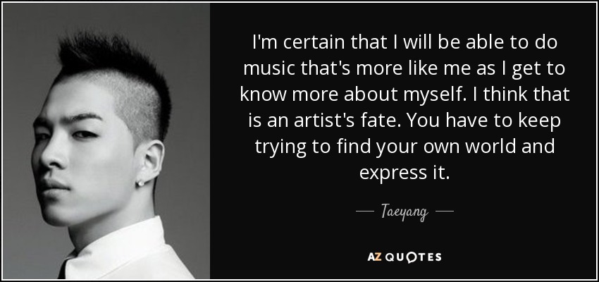 I'm certain that I will be able to do music that's more like me as I get to know more about myself. I think that is an artist's fate. You have to keep trying to find your own world and express it. - Taeyang