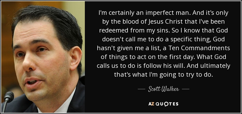 I'm certainly an imperfect man. And it's only by the blood of Jesus Christ that I've been redeemed from my sins. So I know that God doesn't call me to do a specific thing, God hasn't given me a list, a Ten Commandments of things to act on the first day. What God calls us to do is follow his will. And ultimately that's what I'm going to try to do. - Scott Walker