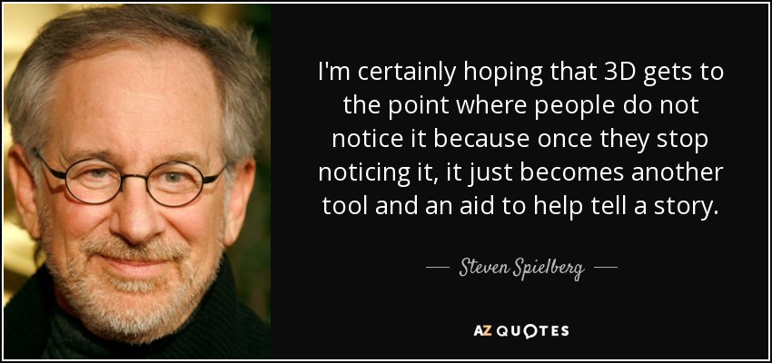 I'm certainly hoping that 3D gets to the point where people do not notice it because once they stop noticing it, it just becomes another tool and an aid to help tell a story. - Steven Spielberg