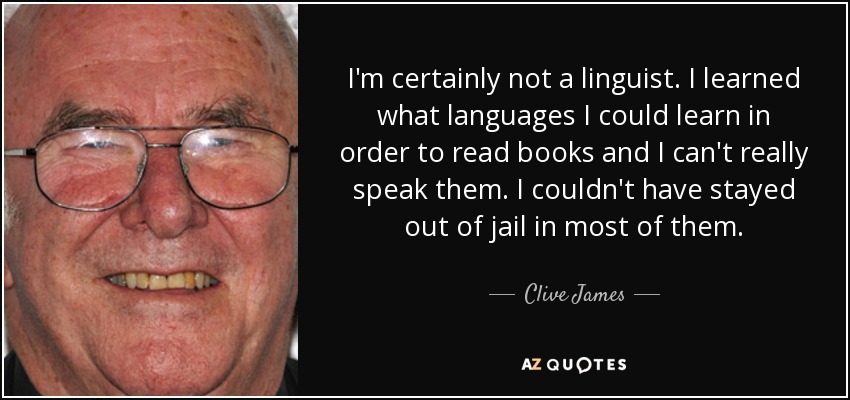 I'm certainly not a linguist. I learned what languages I could learn in order to read books and I can't really speak them. I couldn't have stayed out of jail in most of them. - Clive James
