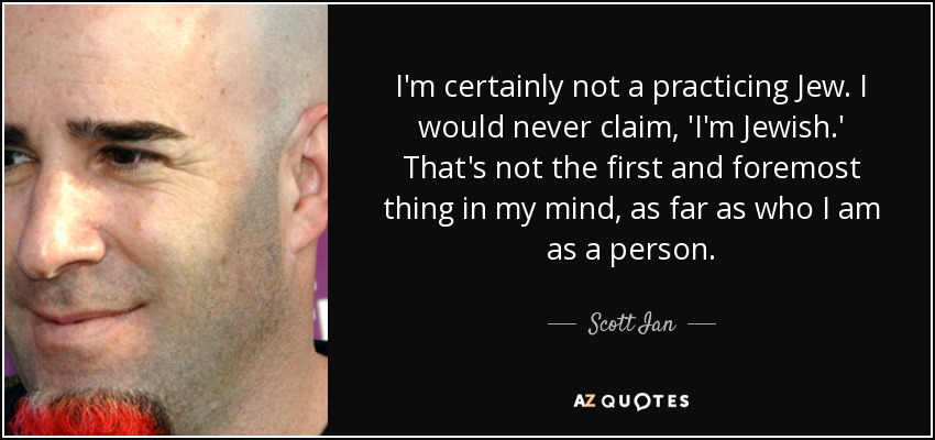 I'm certainly not a practicing Jew. I would never claim, 'I'm Jewish.' That's not the first and foremost thing in my mind, as far as who I am as a person. - Scott Ian