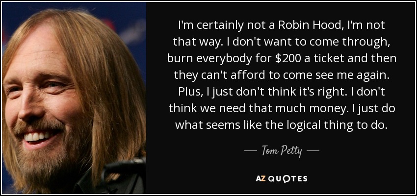 I'm certainly not a Robin Hood, I'm not that way. I don't want to come through, burn everybody for $200 a ticket and then they can't afford to come see me again. Plus, I just don't think it's right. I don't think we need that much money. I just do what seems like the logical thing to do. - Tom Petty