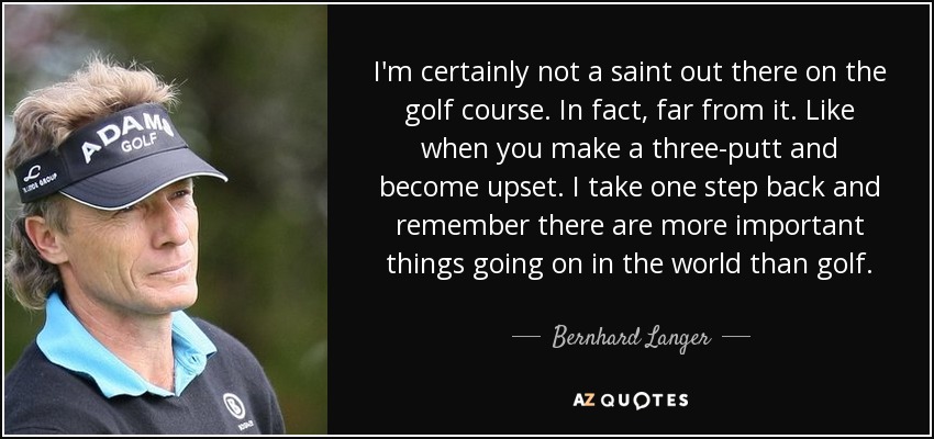 I'm certainly not a saint out there on the golf course. In fact, far from it. Like when you make a three-putt and become upset. I take one step back and remember there are more important things going on in the world than golf. - Bernhard Langer