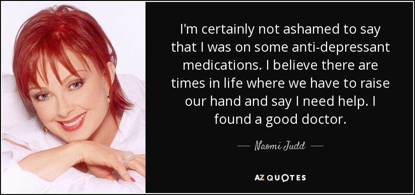 I'm certainly not ashamed to say that I was on some anti-depressant medications. I believe there are times in life where we have to raise our hand and say I need help. I found a good doctor. - Naomi Judd