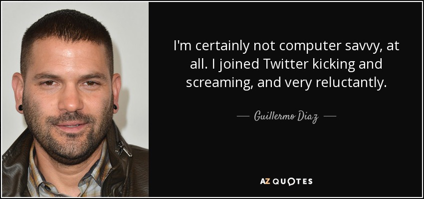 I'm certainly not computer savvy, at all. I joined Twitter kicking and screaming, and very reluctantly. - Guillermo Diaz