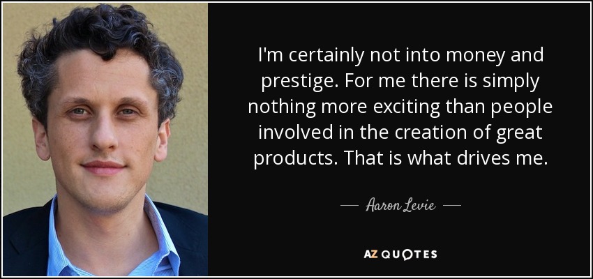 I'm certainly not into money and prestige. For me there is simply nothing more exciting than people involved in the creation of great products. That is what drives me. - Aaron Levie