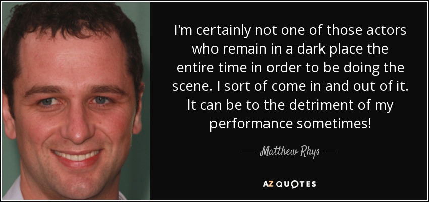 I'm certainly not one of those actors who remain in a dark place the entire time in order to be doing the scene. I sort of come in and out of it. It can be to the detriment of my performance sometimes! - Matthew Rhys