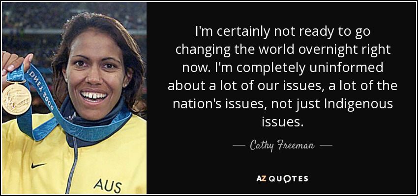 I'm certainly not ready to go changing the world overnight right now. I'm completely uninformed about a lot of our issues, a lot of the nation's issues, not just Indigenous issues. - Cathy Freeman