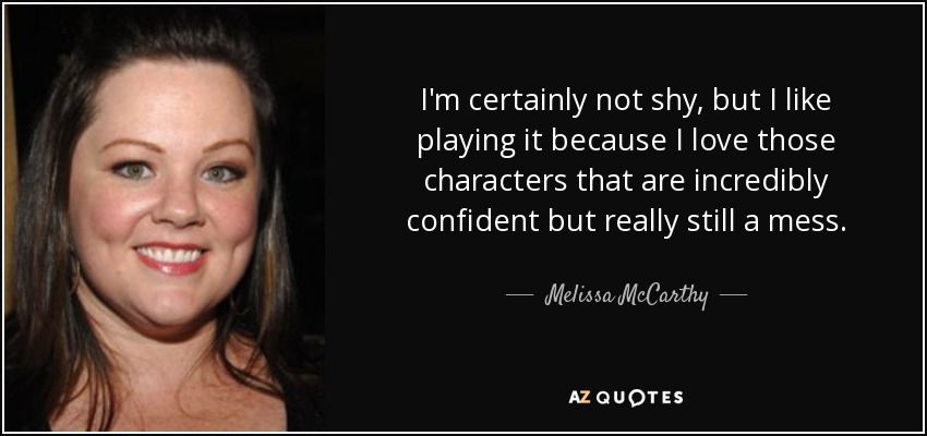 I'm certainly not shy, but I like playing it because I love those characters that are incredibly confident but really still a mess. - Melissa McCarthy