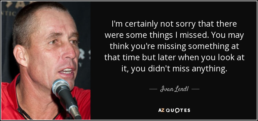 I'm certainly not sorry that there were some things I missed. You may think you're missing something at that time but later when you look at it, you didn't miss anything. - Ivan Lendl