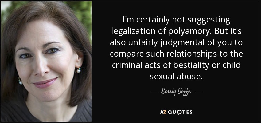 I'm certainly not suggesting legalization of polyamory. But it's also unfairly judgmental of you to compare such relationships to the criminal acts of bestiality or child sexual abuse. - Emily Yoffe