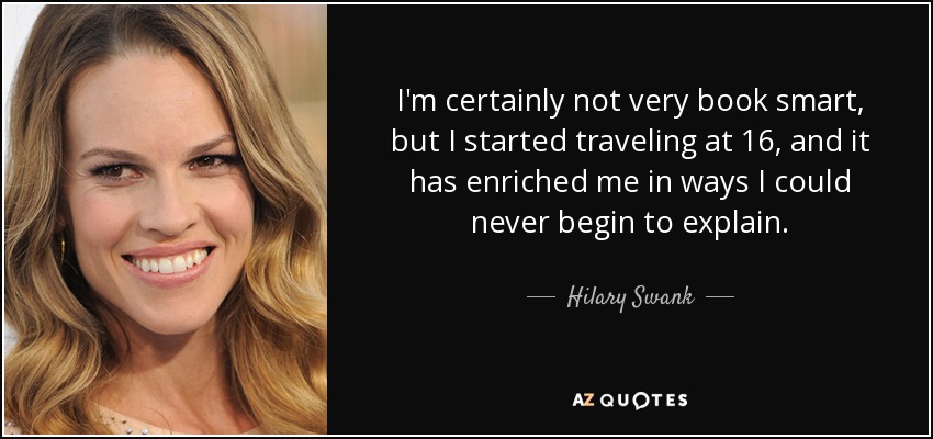 I'm certainly not very book smart, but I started traveling at 16, and it has enriched me in ways I could never begin to explain. - Hilary Swank