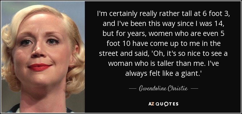 I'm certainly really rather tall at 6 foot 3, and I've been this way since I was 14, but for years, women who are even 5 foot 10 have come up to me in the street and said, 'Oh, it's so nice to see a woman who is taller than me. I've always felt like a giant.' - Gwendoline Christie