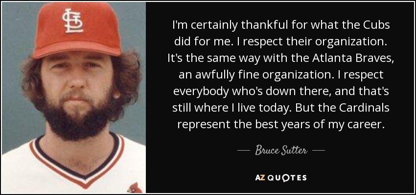 I'm certainly thankful for what the Cubs did for me. I respect their organization. It's the same way with the Atlanta Braves, an awfully fine organization. I respect everybody who's down there, and that's still where I live today. But the Cardinals represent the best years of my career. - Bruce Sutter