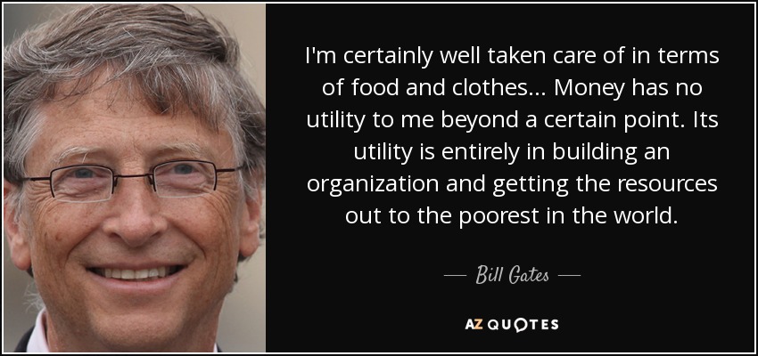 I'm certainly well taken care of in terms of food and clothes ... Money has no utility to me beyond a certain point. Its utility is entirely in building an organization and getting the resources out to the poorest in the world. - Bill Gates
