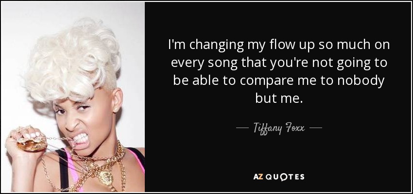 I'm changing my flow up so much on every song that you're not going to be able to compare me to nobody but me. - Tiffany Foxx