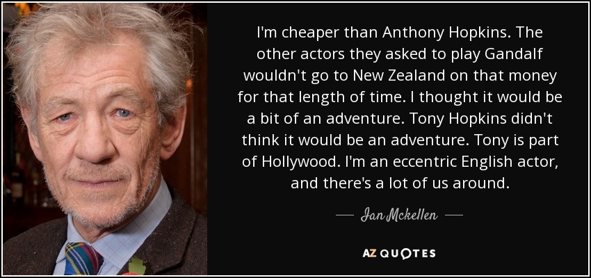 I'm cheaper than Anthony Hopkins. The other actors they asked to play Gandalf wouldn't go to New Zealand on that money for that length of time. I thought it would be a bit of an adventure. Tony Hopkins didn't think it would be an adventure. Tony is part of Hollywood. I'm an eccentric English actor, and there's a lot of us around. - Ian Mckellen