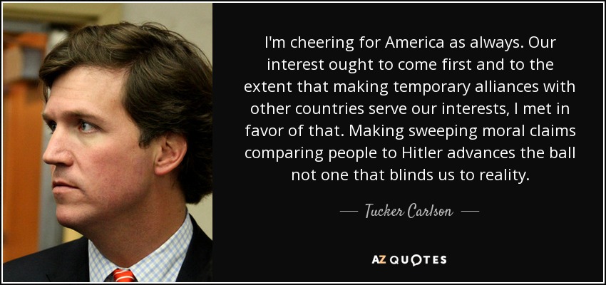 I'm cheering for America as always. Our interest ought to come first and to the extent that making temporary alliances with other countries serve our interests, I met in favor of that. Making sweeping moral claims comparing people to Hitler advances the ball not one that blinds us to reality. - Tucker Carlson