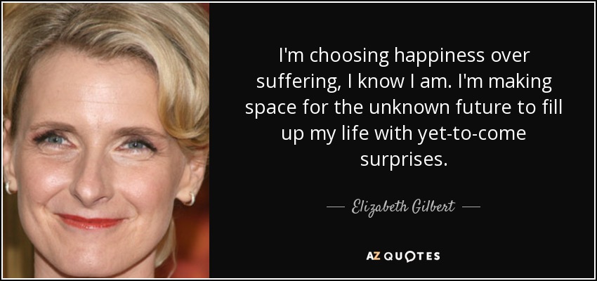 I'm choosing happiness over suffering, I know I am. I'm making space for the unknown future to fill up my life with yet-to-come surprises. - Elizabeth Gilbert