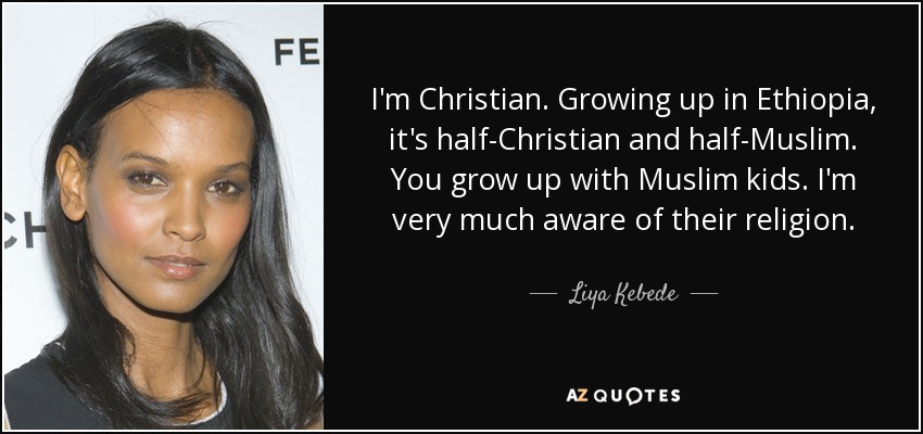 I'm Christian. Growing up in Ethiopia, it's half-Christian and half-Muslim. You grow up with Muslim kids. I'm very much aware of their religion. - Liya Kebede