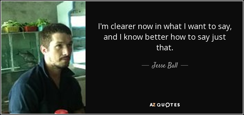 I'm clearer now in what I want to say, and I know better how to say just that. - Jesse Ball