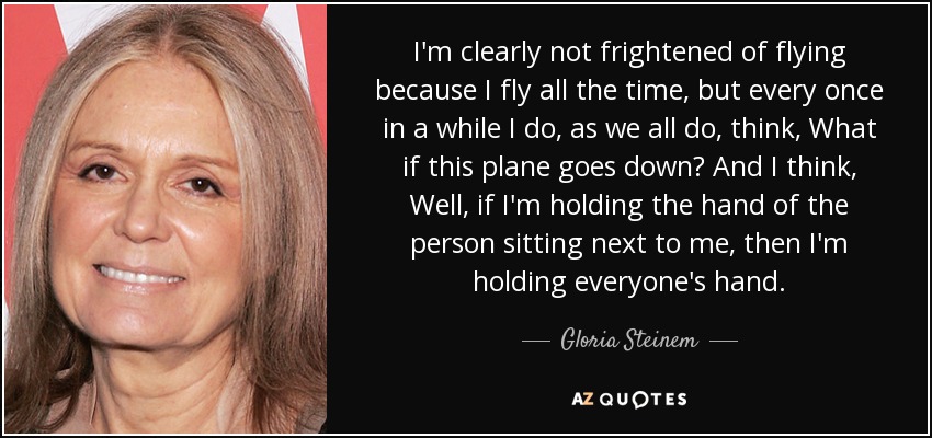 I'm clearly not frightened of flying because I fly all the time, but every once in a while I do, as we all do, think, What if this plane goes down? And I think, Well, if I'm holding the hand of the person sitting next to me, then I'm holding everyone's hand. - Gloria Steinem