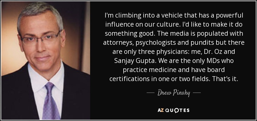 I'm climbing into a vehicle that has a powerful influence on our culture. I'd like to make it do something good. The media is populated with attorneys, psychologists and pundits but there are only three physicians: me, Dr. Oz and Sanjay Gupta. We are the only MDs who practice medicine and have board certifications in one or two fields. That's it. - Drew Pinsky
