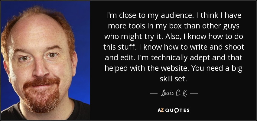 I'm close to my audience. I think I have more tools in my box than other guys who might try it. Also, I know how to do this stuff. I know how to write and shoot and edit. I'm technically adept and that helped with the website. You need a big skill set. - Louis C. K.