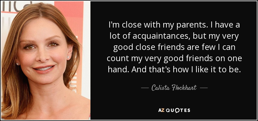 I'm close with my parents. I have a lot of acquaintances, but my very good close friends are few I can count my very good friends on one hand. And that's how I like it to be. - Calista Flockhart