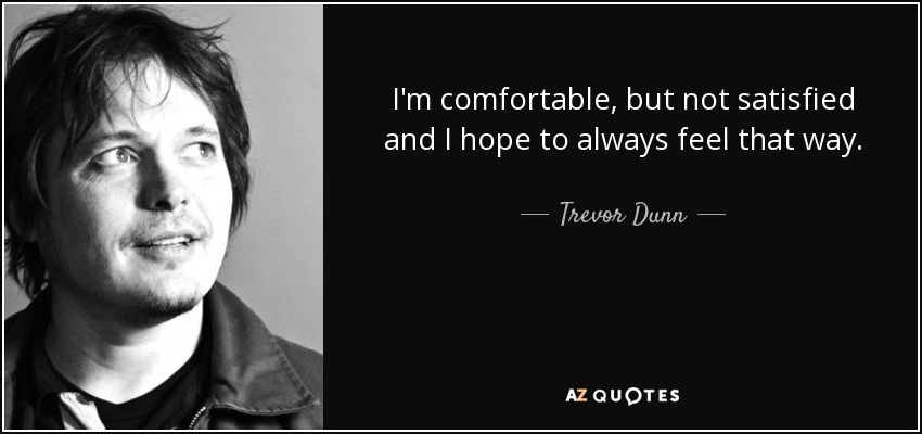 I'm comfortable, but not satisfied and I hope to always feel that way. - Trevor Dunn