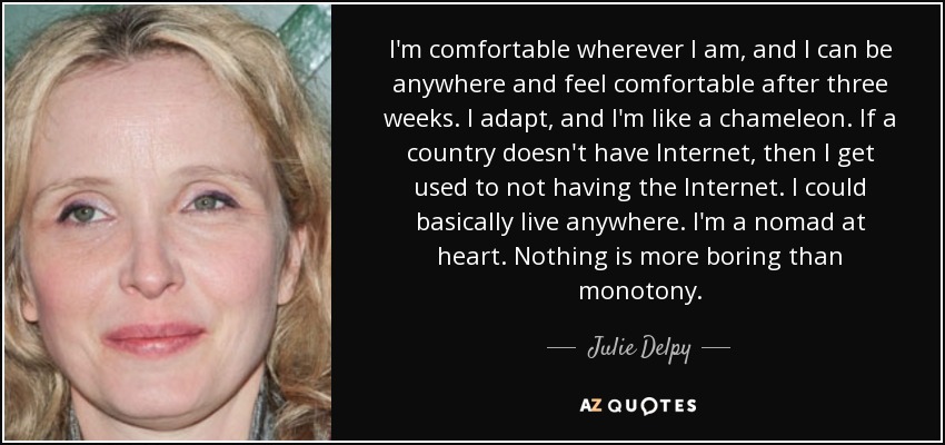 I'm comfortable wherever I am, and I can be anywhere and feel comfortable after three weeks. I adapt, and I'm like a chameleon. If a country doesn't have Internet, then I get used to not having the Internet. I could basically live anywhere. I'm a nomad at heart. Nothing is more boring than monotony. - Julie Delpy