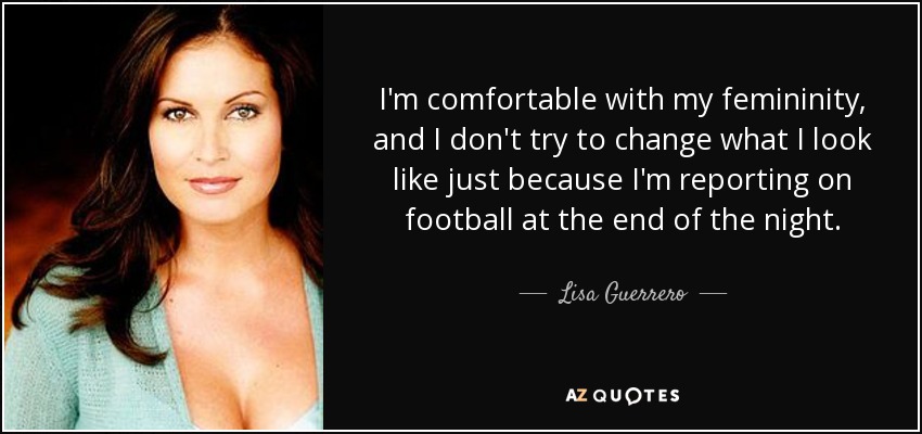 I'm comfortable with my femininity, and I don't try to change what I look like just because I'm reporting on football at the end of the night. - Lisa Guerrero