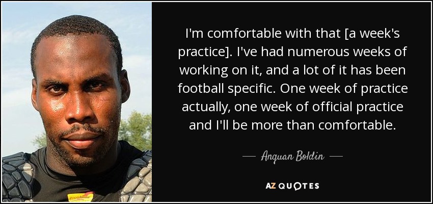 I'm comfortable with that [a week's practice]. I've had numerous weeks of working on it, and a lot of it has been football specific. One week of practice actually, one week of official practice and I'll be more than comfortable. - Anquan Boldin