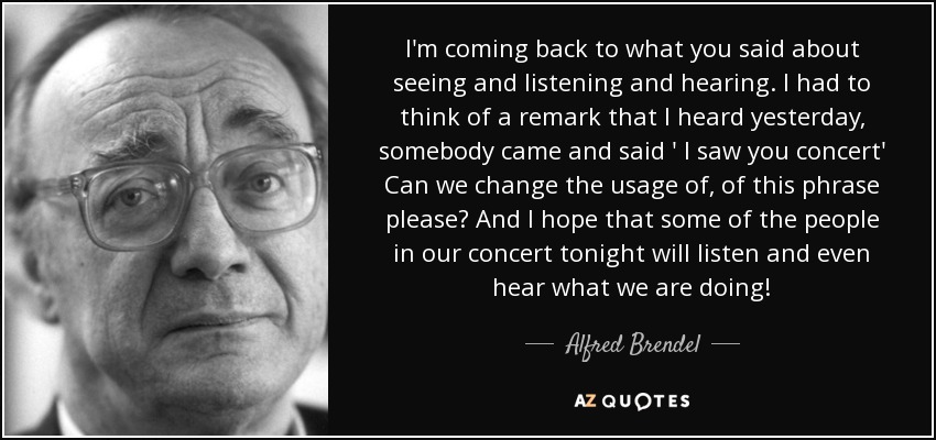 I'm coming back to what you said about seeing and listening and hearing. I had to think of a remark that I heard yesterday, somebody came and said ' I saw you concert' Can we change the usage of, of this phrase please? And I hope that some of the people in our concert tonight will listen and even hear what we are doing! - Alfred Brendel