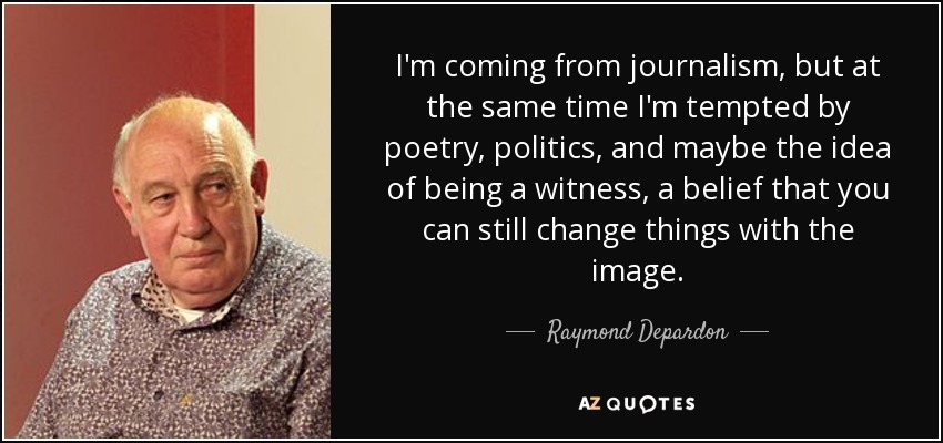 I'm coming from journalism, but at the same time I'm tempted by poetry, politics, and maybe the idea of being a witness, a belief that you can still change things with the image. - Raymond Depardon