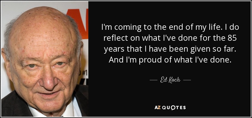 I'm coming to the end of my life. I do reflect on what I've done for the 85 years that I have been given so far. And I'm proud of what I've done. - Ed Koch