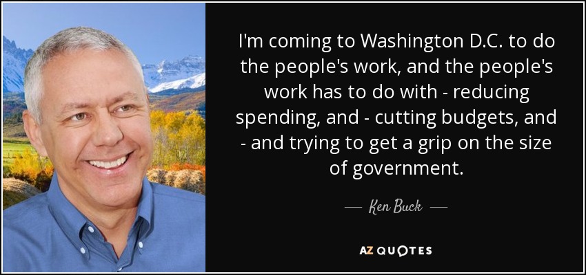 I'm coming to Washington D.C. to do the people's work, and the people's work has to do with - reducing spending, and - cutting budgets, and - and trying to get a grip on the size of government. - Ken Buck