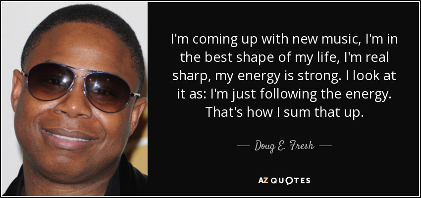 I'm coming up with new music, I'm in the best shape of my life, I'm real sharp, my energy is strong. I look at it as: I'm just following the energy. That's how I sum that up. - Doug E. Fresh