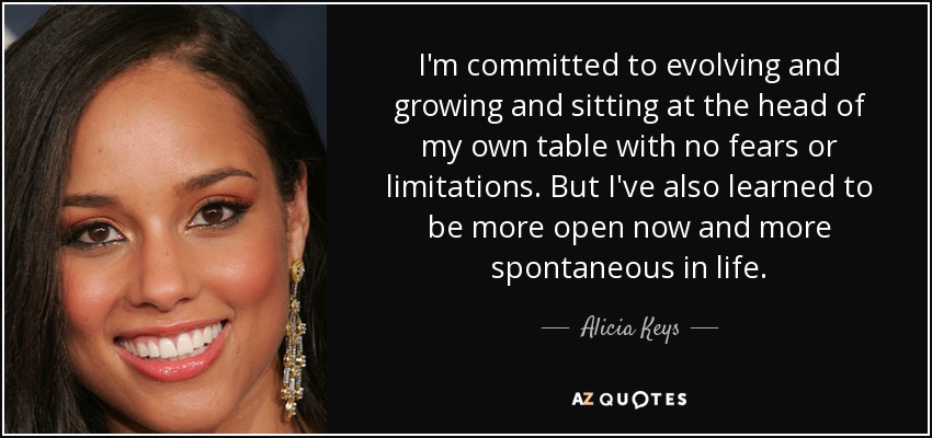 I'm committed to evolving and growing and sitting at the head of my own table with no fears or limitations. But I've also learned to be more open now and more spontaneous in life. - Alicia Keys