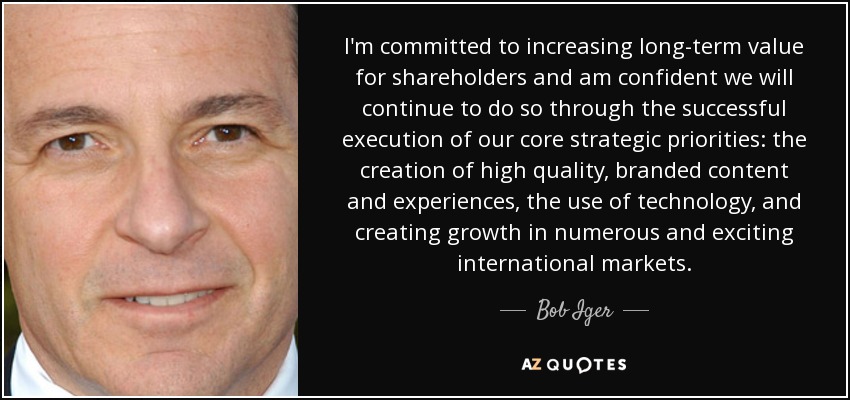 I'm committed to increasing long-term value for shareholders and am confident we will continue to do so through the successful execution of our core strategic priorities: the creation of high quality, branded content and experiences, the use of technology, and creating growth in numerous and exciting international markets. - Bob Iger