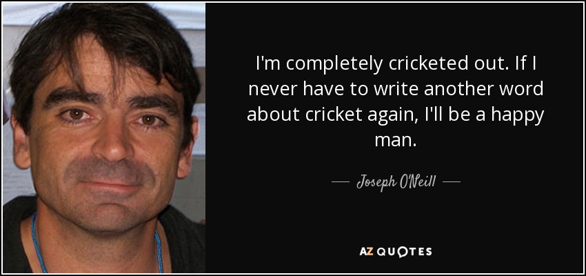 I'm completely cricketed out. If I never have to write another word about cricket again, I'll be a happy man. - Joseph O'Neill