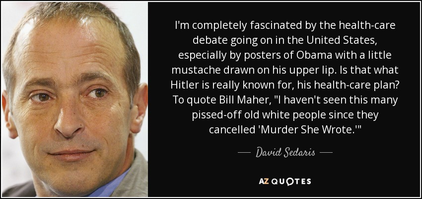 I'm completely fascinated by the health-care debate going on in the United States, especially by posters of Obama with a little mustache drawn on his upper lip. Is that what Hitler is really known for, his health-care plan? To quote Bill Maher, 