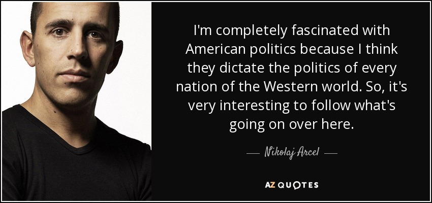 I'm completely fascinated with American politics because I think they dictate the politics of every nation of the Western world. So, it's very interesting to follow what's going on over here. - Nikolaj Arcel