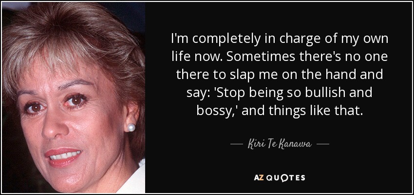 I'm completely in charge of my own life now. Sometimes there's no one there to slap me on the hand and say: 'Stop being so bullish and bossy,' and things like that. - Kiri Te Kanawa