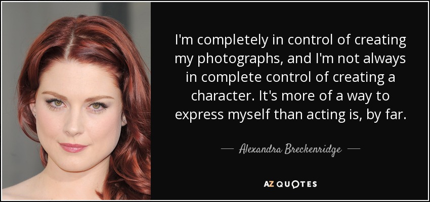 I'm completely in control of creating my photographs, and I'm not always in complete control of creating a character. It's more of a way to express myself than acting is, by far. - Alexandra Breckenridge