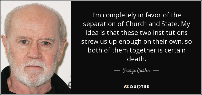I'm completely in favor of the separation of Church and State. My idea is that these two institutions screw us up enough on their own, so both of them together is certain death. - George Carlin