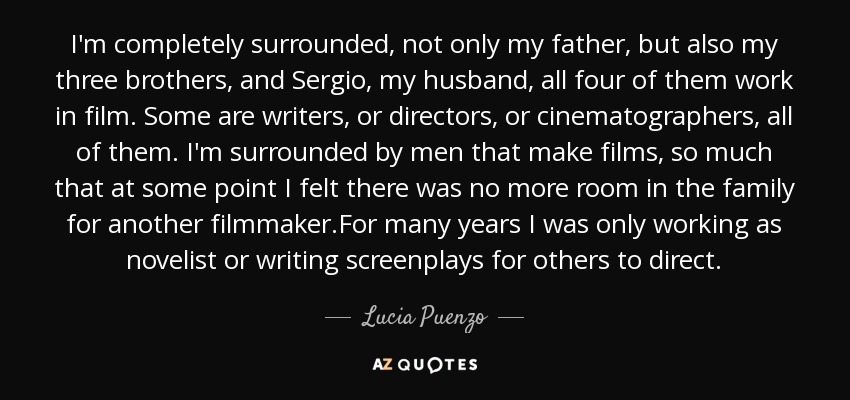 I'm completely surrounded, not only my father, but also my three brothers, and Sergio, my husband, all four of them work in film. Some are writers, or directors, or cinematographers, all of them. I'm surrounded by men that make films, so much that at some point I felt there was no more room in the family for another filmmaker.For many years I was only working as novelist or writing screenplays for others to direct. - Lucia Puenzo