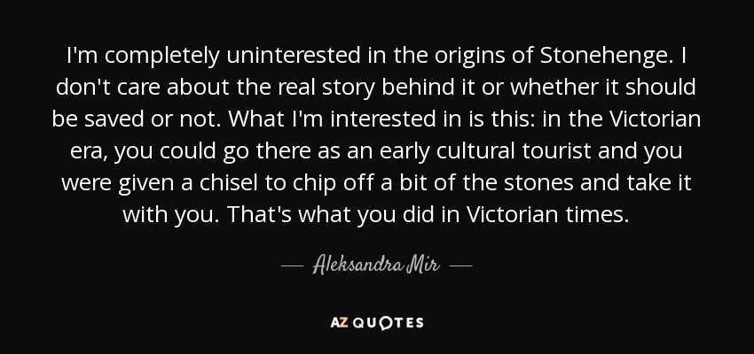 I'm completely uninterested in the origins of Stonehenge. I don't care about the real story behind it or whether it should be saved or not. What I'm interested in is this: in the Victorian era, you could go there as an early cultural tourist and you were given a chisel to chip off a bit of the stones and take it with you. That's what you did in Victorian times. - Aleksandra Mir