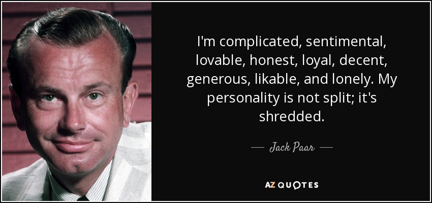 I'm complicated, sentimental, lovable, honest, loyal, decent, generous, likable, and lonely. My personality is not split; it's shredded. - Jack Paar