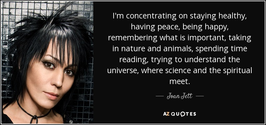 I'm concentrating on staying healthy, having peace, being happy, remembering what is important, taking in nature and animals, spending time reading, trying to understand the universe, where science and the spiritual meet. - Joan Jett